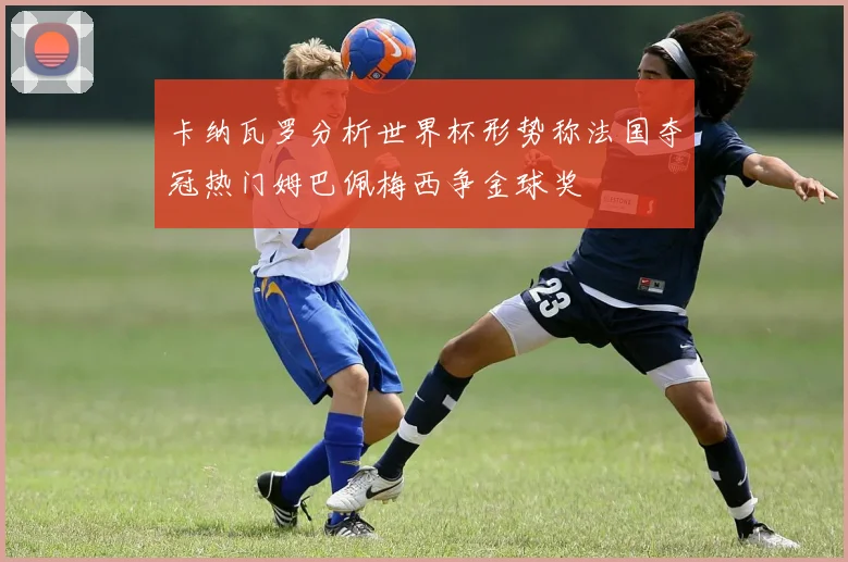 卡纳瓦罗分析世界杯形势称法国夺冠热门姆巴佩梅西争金球奖