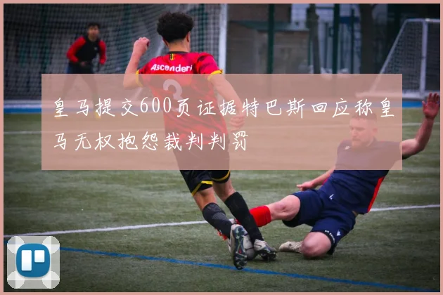 皇马提交600页证据特巴斯回应称皇马无权抱怨裁判判罚