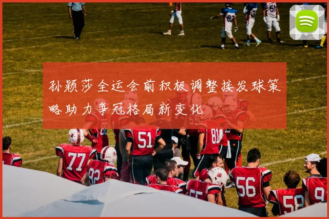孙颖莎全运会前积极调整接发球策略助力争冠格局新变化