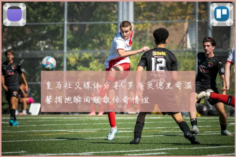 皇马社交媒体分享C罗与莫德里奇温馨拥抱瞬间致敬传奇情谊