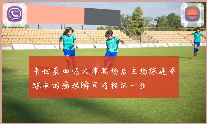 韦世豪回忆天津客场后主场球迷举球衣的感动瞬间将铭记一生