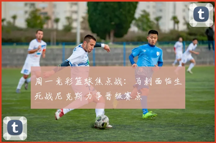 周一竞彩篮球焦点战：马刺面临生死战尼克斯力争晋级赛点