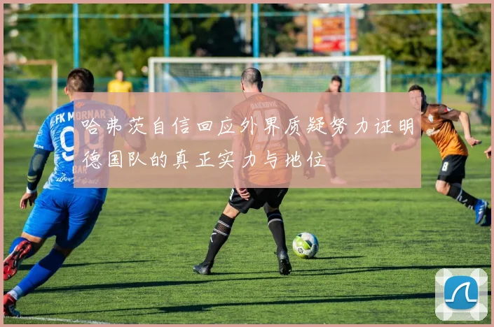 哈弗茨自信回应外界质疑努力证明德国队的真正实力与地位