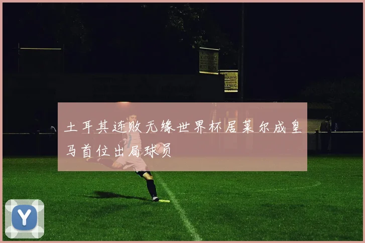 土耳其连败无缘世界杯居莱尔成皇马首位出局球员