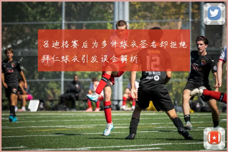 吕迪格赛后为多件球衣签名却拒绝拜仁球衣引发误会解析