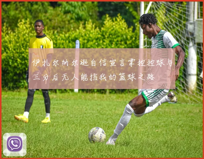 伊扎尔纳尔逊自信宣言掌控控球与三分后无人能挡我的篮球之路