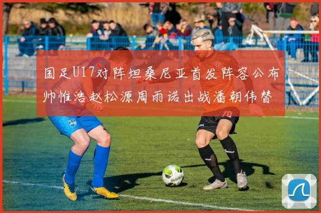 国足U17对阵坦桑尼亚首发阵容公布帅惟浩赵松源周雨诺出战潘朝伟替补