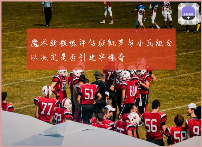 魔术新教练评估班凯罗与小瓦组合以决定是否引进字母哥