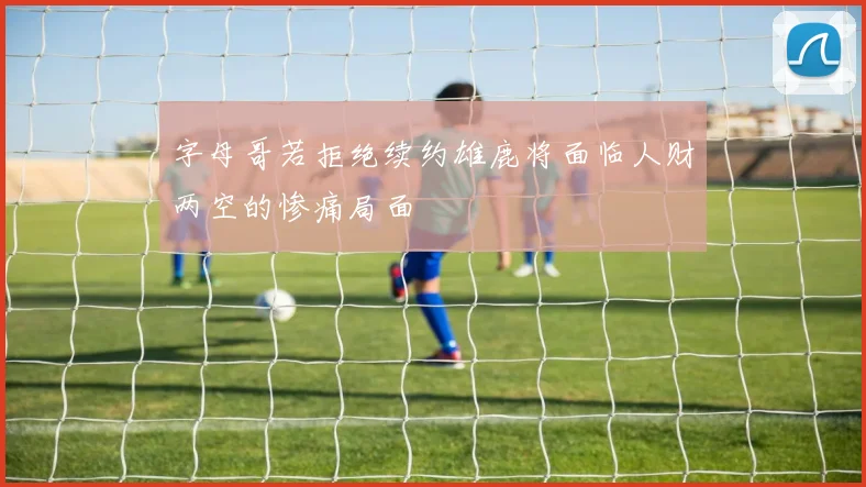 字母哥若拒绝续约雄鹿将面临人财两空的惨痛局面