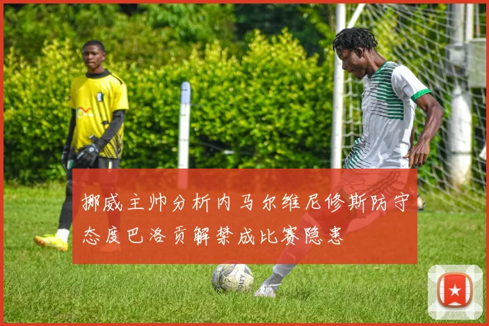 挪威主帅分析内马尔维尼修斯防守态度巴洛贡解禁成比赛隐患