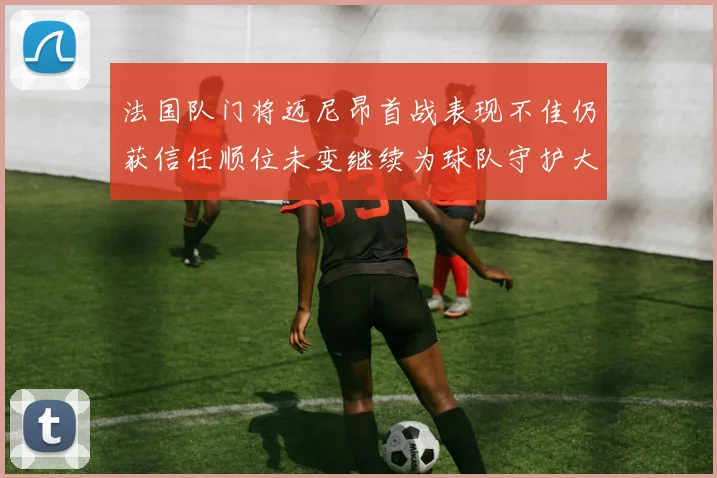 法国队门将迈尼昂首战表现不佳仍获信任顺位未变继续为球队守护大门